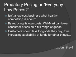 Predatory Pricing or “Everyday
Low Prices?”
 Isn’t a low-cost business what healthy
  competition is about?
 By reducing its own costs, Wal-Mart can lower
  consumer prices on a full range of goods
 Customers spend less for goods they buy, thus
  increasing availability of funds for other things…



                                        …don’t they?
 