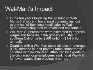 Wal-Mart’s Impact
   In the ten years following the opening of Wal-
    Mart’s first store in Iowa, rural communities lost
    nearly half of their local retail sales to Wal-
    Mart, devastating their impoverished economies
   Wal-Mart Supercenters were estimated to depress
    wages and benefits in the grocery industry in
    southern California by $500 million - $1.4 billion
    annually
   Counties with a Wal-Mart store witness an average
    0.2% increase in their poverty rates compared to
    counties with no Wal-Mart, attributed by experts to
    the displaced local employees working at Wal-Mart
    for lower wages than previously earned
 