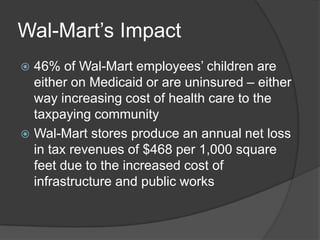 Wal-Mart’s Impact
 46% of Wal-Mart employees’ children are
  either on Medicaid or are uninsured – either
  way increasing cost of health care to the
  taxpaying community
 Wal-Mart stores produce an annual net loss
  in tax revenues of $468 per 1,000 square
  feet due to the increased cost of
  infrastructure and public works
 