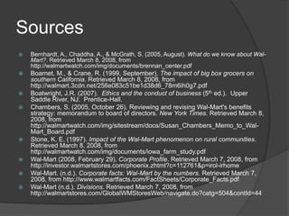 Sources
   Bernhardt, A., Chaddha, A., & McGrath, S. (2005, August). What do we know about Wal-
    Mart?. Retrieved March 8, 2008, from
    http://walmartwatch.com/img/documents/brennan_center.pdf
   Boarnet, M., & Crane, R. (1999, September). The impact of big box grocers on
    southern California. Retrieved March 8, 2008, from
    http://walmart.3cdn.net/256e083c51be1d38d6_78m6ih0g7.pdf
   Boatwright, J.R. (2007). Ethics and the conduct of business (5th ed.). Upper
    Saddle River, NJ: Prentice-Hall.
   Chambers, S. (2005, October 26). Reviewing and revising Wal-Mart's benefits
    strategy: memorandum to board of directors. New York Times. Retrieved March 8,
    2008, from
    http://walmartwatch.com/img/sitestream/docs/Susan_Chambers_Memo_to_Wal-
    Mart_Board.pdf
   Stone, K. E. (1997). Impact of the Wal-Mart phenomenon on rural communities.
    Retrieved March 8, 2008, from
    http://walmartwatch.com/img/documents/iowa_farm_study.pdf
   Wal-Mart (2008, February 29). Corporate Profile. Retrieved March 7, 2008, from
    http://investor.walmartstores.com/phoenix.zhtml?c=112761&p=irol-irhome
   Wal-Mart. (n.d.). Corporate facts: Wal-Mart by the numbers. Retrieved March 7,
    2008, from http://www.walmartfacts.com/FactSheets/Corporate_Facts.pdf
   Wal-Mart (n.d.). Divisions. Retrieved March 7, 2008, from
    http://walmartstores.com/GlobalWMStoresWeb/navigate.do?catg=504&contId=44
 