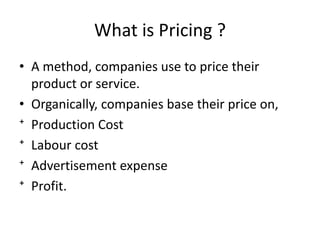 What is Pricing ?
• A method, companies use to price their
product or service.
• Organically, companies base their price on,
⁺ Production Cost
⁺ Labour cost
⁺ Advertisement expense
⁺ Profit.
 