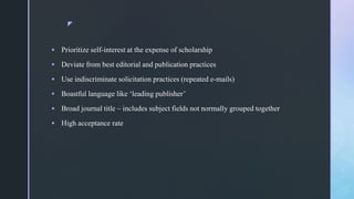z
 Prioritize self-interest at the expense of scholarship
 Deviate from best editorial and publication practices
 Use indiscriminate solicitation practices (repeated e-mails)
 Boastful language like ‘leading publisher’
 Broad journal title – includes subject fields not normally grouped together
 High acceptance rate
 