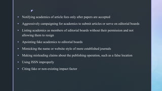 z
 Notifying academics of article fees only after papers are accepted
 Aggressively campaigning for academics to submit articles or serve on editorial boards
 Listing academics as members of editorial boards without their permission and not
allowing them to resign
 Apointing fake academics to editorial boards
 Mimicking the name or website style of more established journals
 Making misleading claims about the publishing operation, such as a false location
 Using ISSN improperly
 Citing fake or non-existing impact factor
 