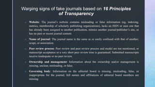 z
Warning signs of fake journals based on 16 Principles
of Transparency
o Website: The journal’s website contains misleading or false information (eg, indexing,
metrics, membership of scholarly publishing organizations), lacks an ISSN or uses one that
has already been assigned to another publication, mimics another journal/publisher’s site, or
has no past or recent journal content.
o Name of journal: The journal name is the same as or easily confused with that of another;
scope, or association.
o Peer review process: Peer review and peer review process and model are not mentioned, or
manuscript acceptance or a very short peer review time is guaranteed. Submitted manuscripts
receive inadequate or no peer review.
o Ownership and management: Information about the ownership and/or management is
missing, unclear, misleading, or false.
o Governing body: Information on the editorial board is missing, misleading, false, or
inappropriate for the journal; full names and affiliations of editorial board members are
missing.
 