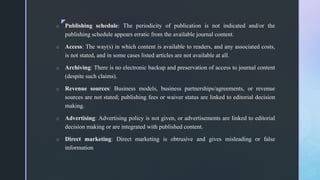 z
o Publishing schedule: The periodicity of publication is not indicated and/or the
publishing schedule appears erratic from the available journal content.
o Access: The way(s) in which content is available to readers, and any associated costs,
is not stated, and in some cases listed articles are not available at all.
o Archiving: There is no electronic backup and preservation of access to journal content
(despite such claims).
o Revenue sources: Business models, business partnerships/agreements, or revenue
sources are not stated; publishing fees or waiver status are linked to editorial decision
making.
o Advertising: Advertising policy is not given, or advertisements are linked to editorial
decision making or are integrated with published content.
o Direct marketing: Direct marketing is obtrusive and gives misleading or false
information
 