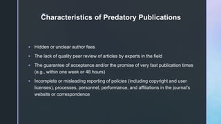 z
Characteristics of Predatory Publications
 Hidden or unclear author fees
 The lack of quality peer review of articles by experts in the field
 The guarantee of acceptance and/or the promise of very fast publication times
(e.g., within one week or 48 hours)
 Incomplete or misleading reporting of policies (including copyright and user
licenses), processes, personnel, performance, and affiliations in the journal’s
website or correspondence
 