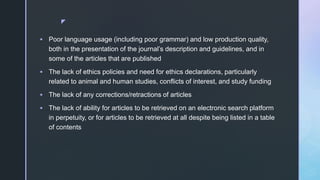 z
 Poor language usage (including poor grammar) and low production quality,
both in the presentation of the journal’s description and guidelines, and in
some of the articles that are published
 The lack of ethics policies and need for ethics declarations, particularly
related to animal and human studies, conflicts of interest, and study funding
 The lack of any corrections/retractions of articles
 The lack of ability for articles to be retrieved on an electronic search platform
in perpetuity, or for articles to be retrieved at all despite being listed in a table
of contents
 