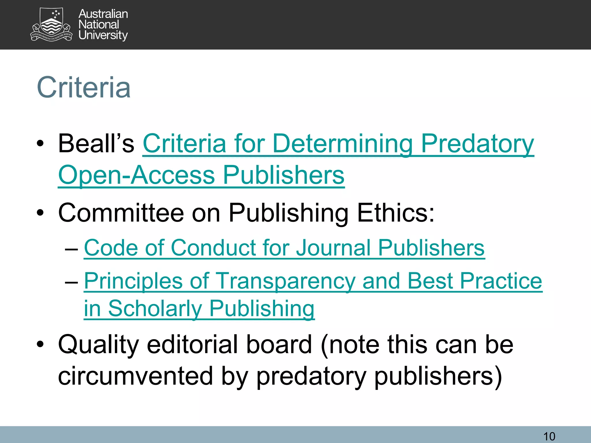 Criteria
• Beall’s Criteria for Determining Predatory
Open-Access Publishers
• Committee on Publishing Ethics:
– Code of Conduct for Journal Publishers
– Principles of Transparency and Best Practice
in Scholarly Publishing
• Quality editorial board (note this can be
circumvented by predatory publishers)
10
 