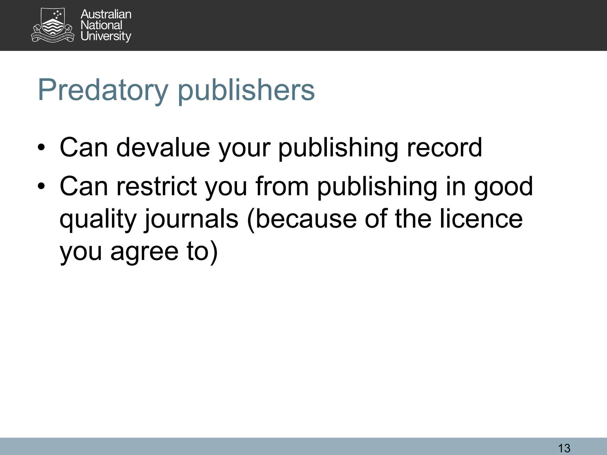 Predatory publishers
• Can devalue your publishing record
• Can restrict you from publishing in good
quality journals (because of the licence
you agree to)
13
 