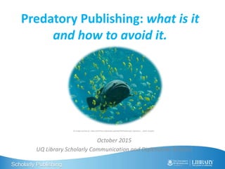 Scholarly Publishing
Predatory Publishing: what is it
and how to avoid it.
October 2015
UQ Library Scholarly Communication and Digitisation Services
CC Image courtesy of : https://commons.wikimedia.org/wiki/File%3AGeorgia_Aquarium_-_Giant_Grouper
 