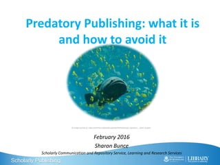 Scholarly Publishing
Predatory Publishing: what it is
and how to avoid it
February 2016
Sharon Bunce
Scholarly Communication and Repository Service, Learning and Research Services
CC Image courtesy of : https://commons.wikimedia.org/wiki/File%3AGeorgia_Aquarium_-_Giant_Grouper
 