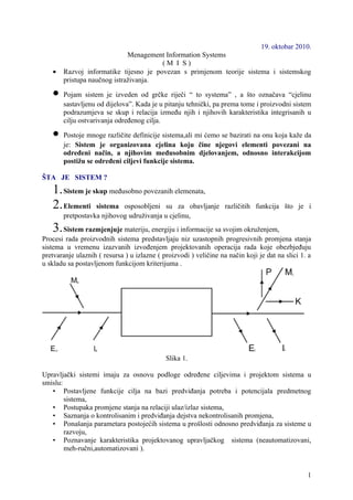 19. oktobar 2010.
                             Menagement Information Systems
                                       (M I S)
   •   Razvoj informatike tijesno je povezan s primjenom teorije sistema i sistemskog
       pristupa naučnog istraživanja.

   •   Pojam sistem je izveden od grčke riječi “ to systema” , a što označava “cjelinu
       sastavljenu od dijelova”. Kada je u pitanju tehnički, pa prema tome i proizvodni sistem
       podrazumjeva se skup i relacija između njih i njihovih karakteristika integrisanih u
       cilju ostvarivanja određenog cilja.

   •   Postoje mnoge različite definicije sistema,ali mi ćemo se bazirati na onu koja kaže da
       je: Sistem je organizovana cjelina koju čine njegovi elementi povezani na
       određeni način, a njihovim međusobnim djelovanjem, odnosno interakcijom
       postižu se određeni ciljevi funkcije sistema.

ŠTA JE SISTEM ?
   1. Sistem je skup međusobno povezanih elemenata,
   2. Elementi sistema osposobljeni su za obavljanje               različitih funkcija što je i
       pretpostavka njihovog udruživanja u cjelinu,
   3. Sistem razmjenjuje materiju, energiju i informacije sa svojim okruženjem,
Procesi rada proizvodnih sistema predstavljaju niz uzastopnih progresivnih promjena stanja
sistema u vremenu izazvanih izvođenjem projektovanih operacija rada koje obezbjeđuju
pretvaranje ulaznih ( resursa ) u izlazne ( proizvodi ) veličine na način koji je dat na slici 1. a
u skladu sa postavljenom funkcijom kriterijuma .




                                             Slika 1.

Upravljački sistemi imaju za osnovu podloge određene ciljevima i projektom sistema u
smislu:
   • Postavljene funkcije cilja na bazi predviđanja potreba i potencijala predmetnog
        sistema,
   • Postupaka promjene stanja na relaciji ulaz/izlaz sistema,
   • Saznanja o kontrolisanim i predviđanja dejstva nekontrolisanih promjena,
   • Ponašanja parametara postojećih sistema u prošlosti odnosno predviđanja za sisteme u
        razvoju,
   • Poznavanje karakteristika projektovanog upravljačkog sistema (neautomatizovani,
        meh-ručni,automatizovani ).


                                                                                                 1
 