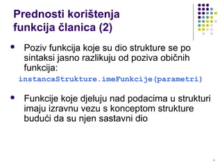 10
Prednosti korištenja
funkcija članica (2)
 Poziv funkcija koje su dio strukture se po
sintaksi jasno razlikuju od poziva običnih
funkcija:
instancaStrukture.imeFunkcije(parametri)
 Funkcije koje djeluju nad podacima u strukturi
imaju izravnu vezu s konceptom strukture
budući da su njen sastavni dio
 
