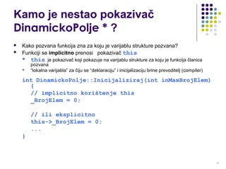 11
Kamo je nestao pokazivač
DinamickoPolje * ?
 Kako pozvana funkcija zna za koju je varijablu strukture pozvana?
 Funkciji se implicitno prenosi pokazivač this
 this je pokazivač koji pokazuje na varijablu strukture za koju je funkcija članica
pozvana
 “lokalna varijabla” za čiju se “deklaraciju” i inicijalizaciju brine prevoditelj (compiler)
int DinamickoPolje::Inicijaliziraj(int inMaxBrojElem)
{
// implicitno korištenje this
_BrojElem = 0;
// ili eksplicitno
this->_BrojElem = 0;
...
}
 