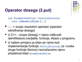 12
Operator dosega (2.put)
int DinamickoPolje::Inicijaliziraj
(int inMaxBrojElem) { ... }
 :: = scope resolution operator (operator
određivanja dosega)
 U C++ : scope (doseg) = mjera vidljivosti
identifikatora (varijable, funkcije, klase) u programu
 U našem primjeru je bitan jer njime kod
implementacije funkcije Inicijaliziraj (a i svake
druge funkcije članice) naznačavamo njenu
pripadnost klasi DinamickoPolje
 