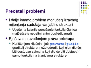 13
Preostali problemi
 I dalje imamo problem mogućeg izravnog
mijenjanja sadržaja varijabli u strukturi
 Utječe na kasnije ponašanje funkcija članica
(najčešće s nedefiniranim posljedicama!)
 Rješava se uvođenjem prava pristupa
 Korištenjem ključnih riječi private i public
graditelj strukture može odrediti koji njen dio će
biti dostupan svima, a koji dio će biti dostupan
samo funkcijama članicama strukture
 