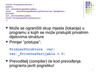 15
 Može se ograničiti skup mjesta (lokacija) u
programu s kojih se može pristupiti privatnim
dijelovima strukture
 Primjer “pristupa”:
PrimjerStrukture var;
var._PrivatnaVarijabla = 0;
 Prevoditelj (compiler) će kod prevođenja
programa javiti pogrešku!
struct PrimjerStrukture {
public:
int _JavnoDostupnaVarijabla;
void JavnoDostupnaFunkcijaClanica(int Parametar);
private:
int _PrivatnaVarijabla;
float PrivatnaFunkcijaClanica();
};
 