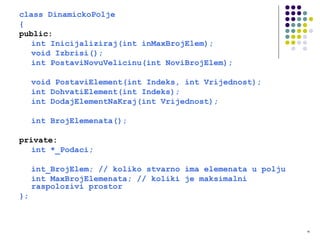 16
class DinamickoPolje
{
public:
int Inicijaliziraj(int inMaxBrojElem);
void Izbrisi();
int PostaviNovuVelicinu(int NoviBrojElem);
void PostaviElement(int Indeks, int Vrijednost);
int DohvatiElement(int Indeks);
int DodajElementNaKraj(int Vrijednost);
int BrojElemenata();
private:
int *_Podaci;
int_BrojElem; // koliko stvarno ima elemenata u polju
int MaxBrojElemenata; // koliki je maksimalni
raspolozivi prostor
};
 