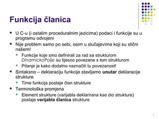 2
Funkcija članica
 U C-u (i ostalim proceduralnim jezicima) podaci i funkcije su u
programu odvojeni
 Nije problem samo po sebi, osim u slučajevima koji su slični
našem!
 Funkcije koje smo definirali za rad sa strukturom
DinamickoPolje su tijesno povezane s tom strukturom
 Pitanje je kako dodatno naznačiti tu povezanost!
 Sintaksno – deklaraciju funkcije stavljamo unutar deklaracije
strukture
 Time funkcija postaje član strukture
 Terminološka promjena
 Element strukture (varijabla deklarirana kao dio strukture)
postaje varijabla članica strukture
 
