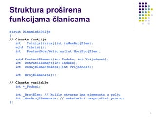 4
Struktura proširena
funkcijama članicama
struct DinamickoPolje
{
// Članske funkcije
int Inicijaliziraj(int inMaxBrojElem);
void Izbrisi();
int PostaviNovuVelicinu(int NoviBrojElem);
void PostaviElement(int Indeks, int Vrijednost);
int DohvatiElement(int Indeks);
int DodajElementNaKraj(int Vrijednost);
int BrojElemenata();
// Članske varijable
int *_Podaci;
int _BrojElem; // koliko stvarno ima elemenata u polju
int _MaxBrojElemenata; // maksimalni raspoloživi prostor
};
 