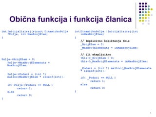 6
Obična funkcija i funkcija članica
int Inicijaliziraj(struct DinamickoPolje
*Polje, int MaxBrojElem)
{
Polje->BrojElem = 0;
Polje->MaxBrojElemenata =
MaxBrojElem;
Polje->Podaci = (int *)
malloc(MaxBrojElem * sizeof(int));
if( Polje->Podaci == NULL )
return 1;
else
return 0;
}
int DinamickoPolje::Inicijaliziraj(int
inMaxBrojElem)
{
// Implicitno korištenje this
_BrojElem = 0;
_MaxBrojElemenata = inMaxBrojElem;
// ili eksplicitno
this->_BrojElem = 0;
this->_MaxBrojElemenata = inMaxBrojElem;
_Podaci = (int *) malloc(_MaxBrojElemenata
* sizeof(int));
if( _Podaci == NULL )
return 1;
else
return 0;
}
 