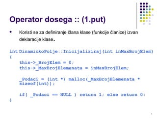 8
Operator dosega :: (1.put)
 Koristi se za definiranje člana klase (funkcije članice) izvan
deklaracije klase.
int DinamickoPolje::Inicijaliziraj(int inMaxBrojElem)
{
this->_BrojElem = 0;
this->_MaxBrojElemenata = inMaxBrojElem;
_Podaci = (int *) malloc(_MaxBrojElemenata *
sizeof(int));
if( _Podaci == NULL ) return 1; else return 0;
}
 