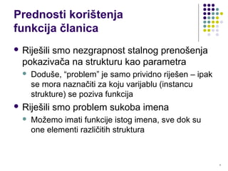 9
Prednosti korištenja
funkcija članica
 Riješili smo nezgrapnost stalnog prenošenja
pokazivača na strukturu kao parametra
 Doduše, “problem” je samo prividno riješen – ipak
se mora naznačiti za koju varijablu (instancu
strukture) se poziva funkcija
 Riješili smo problem sukoba imena
 Možemo imati funkcije istog imena, sve dok su
one elementi različitih struktura
 