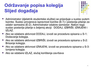 10
Održavanje popisa kolegija
Slijed događaja
 Administrator (djelatnik studentske službe) se prijavljuje u sustav putem
lozinke. Sustav provjerava ispravnost lozinke (E-1) i postavlja pitanje za
odabir semestra (E-2). Administrator odabire semestar. Nakon toga
sustav postavlja pitanje o željenoj akciji: DODAJ, IZBRIŠI, IZMIJENI i
IZLAZ.
 Ako se odabere aktivnost DODAJ, izvodi se procedura opisana u S-1:
Dodavanje kolegija.
 Ako se odabere aktivnost IZBRIŠI, izvodi se procedura opisana u S-2:
Brisanje kolegija.
 Ako se odabere aktivnost IZMIJENI, izvodi se procedura opisana u S-3:
Izmjena kolegija.
 Ako se odabere IZLAZ, slučaj korištenja završava
 