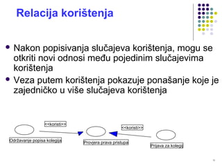 12
Relacija korištenja
 Nakon popisivanja slučajeva korištenja, mogu se
otkriti novi odnosi među pojedinim slučajevima
korištenja
 Veza putem korištenja pokazuje ponašanje koje je
zajedničko u više slučajeva korištenja
Prijava za kolegij
<<koristi>>
Provjera prava pristupa
<<koristi>>
Održavanje popisa kolegija
 