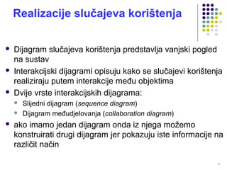 13
Realizacije slučajeva korištenja
 Dijagram slučajeva korištenja predstavlja vanjski pogled
na sustav
 Interakcijski dijagrami opisuju kako se slučajevi korištenja
realiziraju putem interakcije među objektima
 Dvije vrste interakcijskih dijagrama:
 Slijedni dijagram (sequence diagram)
 Dijagram međudjelovanja (collaboration diagram)
 ako imamo jedan dijagram onda iz njega možemo
konstruirati drugi dijagram jer pokazuju iste informacije na
različit način
 