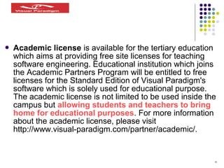 18
 Academic license is available for the tertiary education
which aims at providing free site licenses for teaching
software engineering. Educational institution which joins
the Academic Partners Program will be entitled to free
licenses for the Standard Edition of Visual Paradigm's
software which is solely used for educational purpose.
The academic license is not limited to be used inside the
campus but allowing students and teachers to bring
home for educational purposes. For more information
about the academic license, please visit
http://www.visual-paradigm.com/partner/academic/.
 