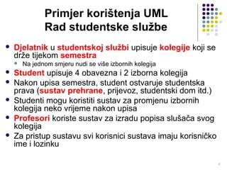 2
Primjer korištenja UML
Rad studentske službe
 Djelatnik u studentskoj službi upisuje kolegije koji se
drže tijekom semestra
 Na jednom smjeru nudi se više izbornih kolegija
 Student upisuje 4 obavezna i 2 izborna kolegija
 Nakon upisa semestra, student ostvaruje studentska
prava (sustav prehrane, prijevoz, studentski dom itd.)
 Studenti mogu koristiti sustav za promjenu izbornih
kolegija neko vrijeme nakon upisa
 Profesori koriste sustav za izradu popisa slušača svog
kolegija
 Za pristup sustavu svi korisnici sustava imaju korisničko
ime i lozinku
 