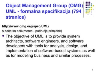 Object Management Group (OMG)
UML - formalna specifikacija (794
stranice)
http://www.omg.org/spec/UML/
s početka dokumenta - područje primjene)
 The objective of UML is to provide system
architects, software engineers, and software
developers with tools for analysis, design, and
implementation of software-based systems as well
as for modeling business and similar processes.
3
 