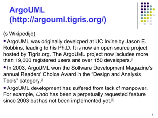 ArgoUML
(http://argouml.tigris.org/)
(s Wikipedije)
ArgoUML was originally developed at UC Irvine by Jason E.
Robbins, leading to his Ph.D. It is now an open source project
hosted by Tigris.org. The ArgoUML project now includes more
than 19,000 registered users and over 150 developers.[1]
In 2003, ArgoUML won the Software Development Magazine's
annual Readers' Choice Award in the “Design and Analysis
Tools” category.[2]
ArgoUML development has suffered from lack of manpower.
For example, Undo has been a perpetually requested feature
since 2003 but has not been implemented yet.[3]
6
 