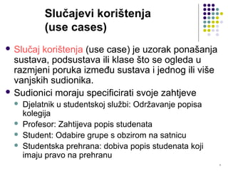 8
Slučajevi korištenja
(use cases)
 Slučaj korištenja (use case) je uzorak ponašanja
sustava, podsustava ili klase što se ogleda u
razmjeni poruka između sustava i jednog ili više
vanjskih sudionika.
 Sudionici moraju specificirati svoje zahtjeve
 Djelatnik u studentskoj službi: Održavanje popisa
kolegija
 Profesor: Zahtijeva popis studenata
 Student: Odabire grupe s obzirom na satnicu
 Studentska prehrana: dobiva popis studenata koji
imaju pravo na prehranu
 