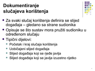 9
Dokumentiranje
slučajeva korištenja
 Za svaki slučaj korištenja definira se slijed
događaja – gledano sa strane sudionika
 Opisuje se što sustav mora pružiti sudioniku u
određenom slučaju
 Tipični dijelovi:
 Početak i kraj slučaja korištenja
 Uobičajeni slijed događaja
 Slijed događaja koji se rjeđe javlja
 Slijed događaja koji se javlja izuzetno rijetko
 