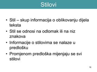 18
Stilovi
• Stil – skup informacija o oblikovanju dijela
teksta
• Stil se odnosi na odlomak ili na niz
znakova
• Informacije o stilovima se nalaze u
predlošku
• Promjenom predloška mijenjaju se svi
stilovi
 