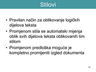 19
Stilovi
• Pravilan način za oblikovanje logičkih
dijelova teksta
• Promjenom stila se automatski mijenja
oblik svih dijelova teksta oblikovanih tim
stilom
• Promjenom predloška moguće je
kompletno promijeniti izgled dokumenta
 