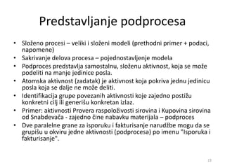 Predstavljanje podprocesa
• Složeno procesi – veliki i složeni modeli (prethodni primer + podaci,
napomene)
• Sakrivanje delova procesa – pojednostavljenje modela
• Podproces predstavlja samostalnu, složenu aktivnost, koja se može
podeliti na manje jedinice posla.
• Atomska aktivnost (zadatak) je aktivnost koja pokriva jednu jedinicu
posla koja se dalje ne može deliti.
• Identifikacija grupe povezanih aktivnosti koje zajedno postižu
konkretni cilj ili generišu konkretan izlaz.
• Primer: aktivnosti Provera raspoloživosti sirovina i Kupovina sirovina
od Snabdevača - zajedno čine nabavku materijala – podproces
• Dve paralelne grane za isporuku i fakturisanje narudžbe mogu da se
grupišu u okviru jedne aktivnosti (podprocesa) po imenu "Isporuka i
fakturisanje".
23
 
