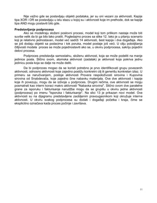 11
Nije važno gde se postavljaju objekti podataka, jer su oni vezani za aktivnosti. Kapije
tipa XOR i OR se postavljaju u istu stazu u kojoj su i aktivnosti koje im prethode, dok se kapije
tipa AND mogu postaviti bilo gde.
Predstavljanje podprocesa
Ako se modeliraju složeni poslovni procesi, model koji tom prilikom nastaje može biti
suviše velik da bi ga bilo lako pratiti. Pogledajmo proces sa slike 12. Iako je u pitanju scenario
koji je relativno jednostavan, model već sadrži 14 aktivnosti, šest kapija i dva dogaĎaja. Ako
se još dodaju objekti sa podacima i tok poruka, model postaje još veći. U cilju poboljšanja
čitljivosti modela proces se može pojednostaviti ako se, u okviru podprocesa, sakriju pojedini
delovi procesa.
Podproces predstavlja samostalnu, složenu aktivnost, koja se može podeliti na manje
jedinice posla. Slično ovom, atomska aktivnost (zadatak) je aktivnost koja pokriva jednu
jedinicu posla koja se dalje ne može deliti.
Da bi podproces mogao da se koristi potrebno je prvo identifikovati grupu povezanih
aktivnosti, odnosno aktivnosti koje zajedno postižu konkretni cilj ili generišu konkretan izlaz. U
primeru sa naručivanjem, postoje aktivnosti Provera raspoloživosti sirovina i Kupovina
sirovina od Snabdevača, koje zajedno čine nabavku materijala. Ove dve aktivnosti i kapije
koje ih povezuju, mogu da se izdvoje u podproces. Drugim rečima, ove aktivnosti se mogu
posmatrati kao interni koraci makro aktivnosti "Nabavka sirovina". Slično ovom dve paralelne
grane za isporuku i fakturisanje narudžbe mogu da se grupišu u okviru jedne aktivnosti
(podprocesa) po imenu "Isporuka i fakturisanje". Na slici 13 je prikazan novi model. Ove
aktivnosti su na dijagramu predstavljene zaobljenim pravougaonikom koji okružuje interne
aktivnosti. U okviru svakog podprocesa su dodati i dogaĎaji početka i kraja, čime se
eksplicitno označava kada proces počinje i završava.
 