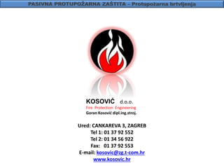 KOSOVIĆ d.o.o.
Fire Protection Engineering
Goran Kosović dipl.ing.stroj.
Ured: CANKAREVA 3, ZAGREB
Tel 1: 01 37 92 552
Tel 2: 01 34 56 922
Fax: 01 37 92 553
E-mail: kosovic@zg.t-com.hr
www.kosovic.hr
 
