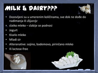 Milk & dairy???
• Dozovljeni su u umerenim količinama, sve dok ne dođe do
nadimanja ili dijareje
• slatko mleko – slabije ...