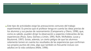 Este tipo de actividades exige las precauciones comunes del trabajo
experimental. Es preciso que el profesor tenga en cuenta las ideas previas de
los alumnos y sus pautas de razonamiento (Campanario y Otero, 1998), que,
como es sabido, pueden dirigir la observación a aspectos irrelevantes de las
experiencias (Pozo, Sanz, Gómez y Limón, 1991; Roth, McRobbie, Lucas y
Boutonné, 1997). Existe, además, un cierto peligro de que los alumnos
solamente tomen en cuenta los resultados de las experiencias que confirman
sus propios puntos de vista, algo que también es frecuente incluso con
adultos en la vida cotidiana (Mele, 1996).
 