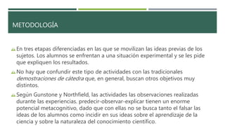 METODOLOGÍA
En tres etapas diferenciadas en las que se movilizan las ideas previas de los
sujetos. Los alumnos se enfrentan a una situación experimental y se les pide
que expliquen los resultados.
No hay que confundir este tipo de actividades con las tradicionales
demostraciones de cátedra que, en general, buscan otros objetivos muy
distintos.
Según Gunstone y Northfield, las actividades las observaciones realizadas
durante las experiencias. predecir-observar-explicar tienen un enorme
potencial metacognitivo, dado que con ellas no se busca tanto el falsar las
ideas de los alumnos como incidir en sus ideas sobre el aprendizaje de la
ciencia y sobre la naturaleza del conocimiento científico.
 