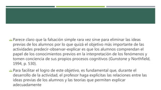 Parece claro que la falsación simple rara vez sirve para eliminar las ideas
previas de los alumnos por lo que quizá el objetivo más importante de las
actividades predecir-observar-explicar es que los alumnos comprendan el
papel de los conocimientos previos en la interpretación de los fenómenos y
tomen conciencia de sus propios procesos cognitivos (Gunstone y Northfield,
1994, p. 530).
Para facilitar el logro de este objetivo, es fundamental que, durante el
desarrollo de la actividad, el profesor haga explícitas las relaciones entre las
ideas previas de los alumnos y las teorías que permiten explicar
adecuadamente
 