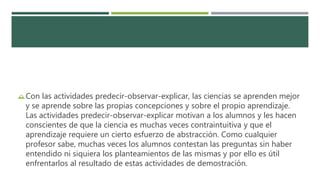 Con las actividades predecir-observar-explicar, las ciencias se aprenden mejor
y se aprende sobre las propias concepciones y sobre el propio aprendizaje.
Las actividades predecir-observar-explicar motivan a los alumnos y les hacen
conscientes de que la ciencia es muchas veces contraintuitiva y que el
aprendizaje requiere un cierto esfuerzo de abstracción. Como cualquier
profesor sabe, muchas veces los alumnos contestan las preguntas sin haber
entendido ni siquiera los planteamientos de las mismas y por ello es útil
enfrentarlos al resultado de estas actividades de demostración.
 