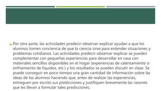 Por otra parte, las actividades predecir-observar-explicar ayudan a que los
alumnos tomen conciencia de que la ciencia sirve para entender situaciones y
problemas cotidianos. Las actividades predecir-observar-explicar se pueden
complementar con pequeñas experiencias para desarrollar en casa con
materiales sencillos disponibles en el hogar (experiencias de calentamiento o
enfriamiento de líquidos, etc.) y los resultados se pueden discutir en clase. Se
puede conseguir en poco tiempo una gran cantidad de información sobre las
ideas de los alumnos haciendo que, antes de realizar las experiencias,
entreguen por escrito sus predicciones y justifiquen brevemente las razones
que les llevan a formular tales predicciones.
 