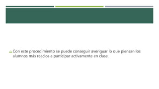 Con este procedimiento se puede conseguir averiguar lo que piensan los
alumnos más reacios a participar activamente en clase.
 