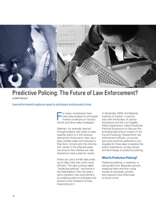 Predictive Policing: The Future of Law Enforcement?
by Beth Pearsall

Law enforcement explores ways to anticipate and prevent crime.



                                  F
                                      or years, businesses have          In November 2009, the National
                                      used data analysis to anticipate   Institute of Justice, in partner-
                                      market conditions or industry      ship with the Bureau of Justice
                                  trends and drive sales strategies.     Assistance and the Los Angeles
                                                                         Police Department, held a Predictive
                                  Walmart, for example, learned          Policing Symposium to discuss this
                                  through analysis that when a major     emerging idea and its impact on the
                                  weather event is in the forecast,      future of policing. Researchers, law
                                  demand for three items rises: duct     enforcement officers, crime ana-
                                  tape, bottled water and strawberry     lysts and scientists gathered in Los
                                  Pop-Tarts. Armed with this informa-    Angeles for three days to explore the
                                  tion, stores in the affected areas     policy implications, privacy issues
                                  can ensure their shelves are fully     and technology of predictive policing.
                                  stocked to meet customer needs.
                                                                         What is Predictive Policing?
                                  Police can use a similar data analy-
                                  sis to help make their work more       Predictive policing, in essence, is
                                  efficient. The idea is being called    taking data from disparate sources,
                                  “predictive policing,” and some in     analyzing them and then using
                                  the field believe it has the poten-    results to anticipate, prevent
                                  tial to transform law enforcement      and respond more effectively
                                  by enabling police to anticipate and   to future crime.
                                  prevent crime instead of simply
                                  responding to it.



16
 