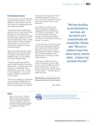 NIJ Jour Nal / Issue No. 266




it is All About the Data                       data together, and approach it from
                                               a holistic perspective,” Bowman
In the end, the success of predictive          said. “It is just as important to under-
policing will all come down to how             stand what we don’t know at the
reliable it is, how different informa-         local level.”
tion sources are integrated and how
all the data are analyzed.
                                                                                                 “We have the ability
                                               John Miller of the Office of the
“Police departments collect great
                                               Director of National Intelligence                 to use information to
                                               suggested that the field also looks
data all the time,” said Craig Uchida,          at “predictive perpetrating.” “We                   save lives, and
president of Justice & Security                must ask ourselves: What data
Strategies Inc, a company that helps           sources have the bad guys pulled                    we need to use it
law enforcement agencies in evalu-
ating and addressing program needs.
                                               up? We are not the only ones looking
                                               at data,” he warned.                               constitutionally and
“We just don’t know how reliable,
valid and clean it is. We need to              “It is so important to bring these data
                                                                                                consistently,” Bratton
oversee data collection to ensure
the data are clean.”
                                               warehouses and analytics together
                                               and to search and make them avail-
                                                                                                   said. “We are in a
Along with watching quality, police
                                               able so we can do our job,” Beck
                                               said. Malinowski added, “Analyzing
                                                                                                position to save lives,
departments also need to tap into
the wealth of nontraditional data
                                               all of this data will give decision-
                                               makers better information to make
                                                                                               reduce injuries, improve
available locally, such as medical
and code-compliance data.
                                               better decisions.”                               safety ... It doesn’t get
“Predictive policing has another
                                               “We have the ability to use infor-               any better than that.”
                                               mation to save lives, and we need
level outside the walls of the police          to use it constitutionally and consis-
department,” Jim Bueermann, chief              tently,” Bratton said. “We are in a
of police in the Redlands, Calif.,             position to save lives, reduce injuries,
Police Department, said. “It takes             improve safety … It doesn’t get any
a holistic approach — how do we                better than that.”
integrate health and school and
land-use data?”
                                               Beth Pearsall is a freelance writer and
“Part of the challenge is understand-          frequent contributor to the NIJ Journal.
ing what all the available data are
and then finding a way to fuse that
data, bring the people who use that                                       NCJ 230414




notes
                                                           Check out the recap of the Predictive Policing Symposium
1. Beck, C., and C. McCue, “Predictive                     on the NIJ Web site: http://www.ojp.usdoj.gov/nij/topics/
     Policing: What Can We Learn From
     Wal-Mart and Amazon About Fighting                    law-enforcement/predictive-policing/symposium/welcome.htm.
     Crime in a Recession?” The Police
     Chief 76 (11) (November 2009), http://
     policechiefmagazine.org/magazine/index.
     cfm?fuseaction=display_arch&article_
     id=1942&issue_id=112009.
  2. Ibid.




                                                                              Predictive Policing: The Future of Law Enforcement? | 19
 